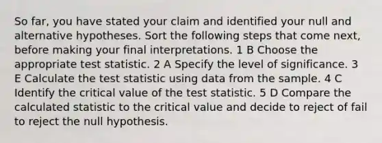 So far, you have stated your claim and identified your null and alternative hypotheses. Sort the following steps that come next, before making your final interpretations. 1 B Choose the appropriate test statistic. 2 A Specify the level of significance. 3 E Calculate the test statistic using data from the sample. 4 C Identify the critical value of the test statistic. 5 D Compare the calculated statistic to the critical value and decide to reject of fail to reject the null hypothesis.