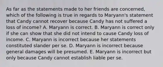 As far as the statements made to her friends are concerned, which of the following is true in regards to Maryann's statement that Candy cannot recover because Candy has not suffered a loss of income? A. Maryann is correct. B. Maryann is correct only if she can show that she did not intend to cause Candy loss of income. C. Maryann is incorrect because her statements constituted slander per se. D. Maryann is incorrect because general damages will be presumed. E. Maryann is incorrect but only because Candy cannot establish liable per se.