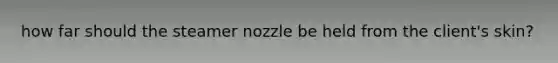 how far should the steamer nozzle be held from the client's skin?