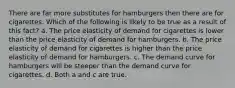 There are far more substitutes for hamburgers then there are for cigarettes. Which of the following is likely to be true as a result of this fact? a. The price elasticity of demand for cigarettes is lower than the price elasticity of demand for hamburgers. b. The price elasticity of demand for cigarettes is higher than the price elasticity of demand for hamburgers. c. The demand curve for hamburgers will be steeper than the demand curve for cigarettes. d. Both a and c are true.