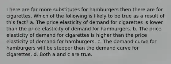 There are far more substitutes for hamburgers then there are for cigarettes. Which of the following is likely to be true as a result of this fact? a. The price elasticity of demand for cigarettes is lower than the price elasticity of demand for hamburgers. b. The price elasticity of demand for cigarettes is higher than the price elasticity of demand for hamburgers. c. The demand curve for hamburgers will be steeper than the demand curve for cigarettes. d. Both a and c are true.