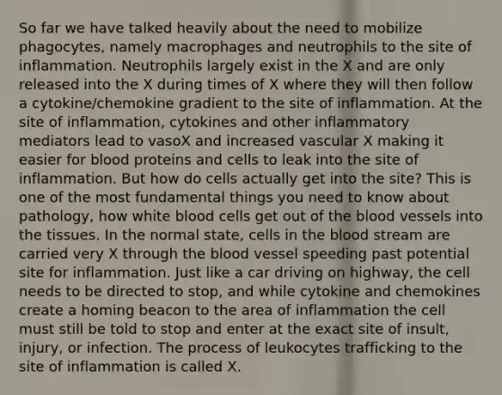 So far we have talked heavily about the need to mobilize phagocytes, namely macrophages and neutrophils to the site of inflammation. Neutrophils largely exist in the X and are only released into the X during times of X where they will then follow a cytokine/chemokine gradient to the site of inflammation. At the site of inflammation, cytokines and other inflammatory mediators lead to vasoX and increased vascular X making it easier for blood proteins and cells to leak into the site of inflammation. But how do cells actually get into the site? This is one of the most fundamental things you need to know about pathology, how white blood cells get out of the blood vessels into the tissues. In the normal state, cells in the blood stream are carried very X through the blood vessel speeding past potential site for inflammation. Just like a car driving on highway, the cell needs to be directed to stop, and while cytokine and chemokines create a homing beacon to the area of inflammation the cell must still be told to stop and enter at the exact site of insult, injury, or infection. The process of leukocytes trafficking to the site of inflammation is called X.