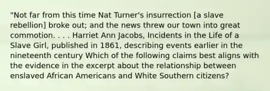 "Not far from this time Nat Turner's insurrection [a slave rebellion] broke out; and the news threw our town into great commotion. . . . Harriet Ann Jacobs, Incidents in the Life of a Slave Girl, published in 1861, describing events earlier in the nineteenth century Which of the following claims best aligns with the evidence in the excerpt about the relationship between enslaved <a href='https://www.questionai.com/knowledge/kktT1tbvGH-african-americans' class='anchor-knowledge'>african americans</a> and White Southern citizens?