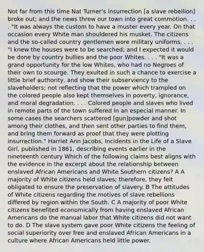 Not far from this time Nat Turner's insurrection [a slave rebellion] broke out; and the news threw our town into great commotion. . . . "It was always the custom to have a muster every year. On that occasion every White man shouldered his musket. The citizens and the so-called country gentlemen wore military uniforms. . . . "I knew the houses were to be searched; and I expected it would be done by country bullies and the poor Whites. . . . "It was a grand opportunity for the low Whites, who had no Negroes of their own to scourge. They exulted in such a chance to exercise a little brief authority, and show their subserviency to the slaveholders; not reflecting that the power which trampled on the colored people also kept themselves in poverty, ignorance, and moral degradation. . . . Colored people and slaves who lived in remote parts of the town suffered in an especial manner. In some cases the searchers scattered [gun]powder and shot among their clothes, and then sent other parties to find them, and bring them forward as proof that they were plotting insurrection." Harriet Ann Jacobs, Incidents in the Life of a Slave Girl, published in 1861, describing events earlier in the nineteenth century Which of the following claims best aligns with the evidence in the excerpt about the relationship between enslaved African Americans and White Southern citizens? A A majority of White citizens held slaves; therefore, they felt obligated to ensure the preservation of slavery. B The attitudes of White citizens regarding the motives of slave rebellions differed by region within the South. C A majority of poor White citizens benefited economically from having enslaved African Americans do the manual labor that White citizens did not want to do. D The slave system gave poor White citizens the feeling of social superiority over free and enslaved African Americans in a culture where African Americans held little power.