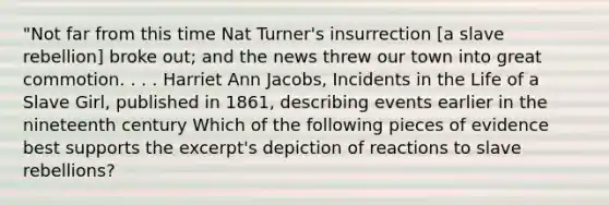 "Not far from this time Nat Turner's insurrection [a slave rebellion] broke out; and the news threw our town into great commotion. . . . Harriet Ann Jacobs, Incidents in the Life of a Slave Girl, published in 1861, describing events earlier in the nineteenth century Which of the following pieces of evidence best supports the excerpt's depiction of reactions to slave rebellions?