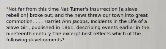 "Not far from this time Nat Turner's insurrection [a slave rebellion] broke out; and the news threw our town into great commotion. . . . Harriet Ann Jacobs, Incidents in the Life of a Slave Girl, published in 1861, describing events earlier in the nineteenth century The excerpt best reflects which of the following developments?