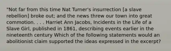 "Not far from this time Nat Turner's insurrection [a slave rebellion] broke out; and the news threw our town into great commotion. . . . Harriet Ann Jacobs, Incidents in the Life of a Slave Girl, published in 1861, describing events earlier in the nineteenth century Which of the following statements would an abolitionist claim supported the ideas expressed in the excerpt?