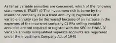 As far as variable annuities are concerned, which of the following statements is TRUE? A) The investment risk is borne by the insurance company as in a fixed annuity B) Payments of a variable annuity can be decreased because of an increase in the expenses of the insurance company C) RRs selling variable annuities are not required to register with the SEC or FINRA D) Variable annuity nonqualified separate accounts are registered under the Investment Company Act of 1940