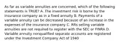 As far as variable annuities are concerned, which of the following statements is TRUE? A. The investment risk is borne by the insurance company as in a fixed annuity B. Payments of a variable annuity can be decreased because of an increase in the expenses of the insurance company C. RRs selling variable annuities are not required to register with the SEC or FINRA D. Variable annuity nonqualified separate accounts are registered under the Investment Company Act of 1940