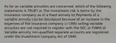 As far as variable annuities are concerned, which of the following statements is TRUE? a) The investment risk is borne by the insurance company as in a fixed annuity b) Payments of a variable annuity can be decreased because of an increase in the expenses of the insurance company c) CRRs selling variable annuities are not required to register with the SEC or FINRA d) Variable annuity non-qualified separate accounts are registered under the Investment Company Act of 1940