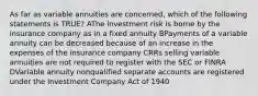 As far as variable annuities are concerned, which of the following statements is TRUE? AThe investment risk is borne by the insurance company as in a fixed annuity BPayments of a variable annuity can be decreased because of an increase in the expenses of the insurance company CRRs selling variable annuities are not required to register with the SEC or FINRA DVariable annuity nonqualified separate accounts are registered under the Investment Company Act of 1940