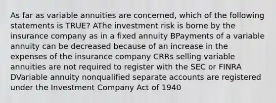 As far as variable annuities are concerned, which of the following statements is TRUE? AThe investment risk is borne by the insurance company as in a fixed annuity BPayments of a variable annuity can be decreased because of an increase in the expenses of the insurance company CRRs selling variable annuities are not required to register with the SEC or FINRA DVariable annuity nonqualified separate accounts are registered under the Investment Company Act of 1940