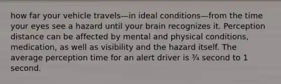 how far your vehicle travels—in ideal conditions—from the time your eyes see a hazard until your brain recognizes it. Perception distance can be affected by mental and physical conditions, medication, as well as visibility and the hazard itself. The average perception time for an alert driver is ¾ second to 1 second.