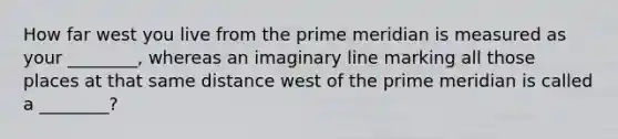 How far west you live from the prime meridian is measured as your ________, whereas an imaginary line marking all those places at that same distance west of the prime meridian is called a ________?