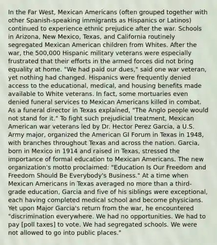 In the Far West, Mexican Americans (often grouped together with other Spanish-speaking immigrants as Hispanics or Latinos) continued to experience ethnic prejudice after the war. Schools in Arizona, New Mexico, Texas, and California routinely segregated Mexican American children from Whites. After the war, the 500,000 Hispanic military veterans were especially frustrated that their efforts in the armed forces did not bring equality at home. "We had paid our dues," said one war veteran, yet nothing had changed. Hispanics were frequently denied access to the educational, medical, and housing benefits made available to White veterans. In fact, some mortuaries even denied funeral services to Mexican Americans killed in combat. As a funeral director in Texas explained, "The Anglo people would not stand for it." To fight such prejudicial treatment, Mexican American war veterans led by Dr. Hector Perez Garcia, a U.S. Army major, organized the American GI Forum in Texas in 1948, with branches throughout Texas and across the nation. Garcia, born in Mexico in 1914 and raised in Texas, stressed the importance of formal education to Mexican Americans. The new organization's motto proclaimed: "Education Is Our Freedom and Freedom Should Be Everybody's Business." At a time when Mexican Americans in Texas averaged no more than a third-grade education, Garcia and five of his siblings were exceptional, each having completed medical school and become physicians. Yet upon Major Garcia's return from the war, he encountered "discrimination everywhere. We had no opportunities. We had to pay [poll taxes] to vote. We had segregated schools. We were not allowed to go into public places."