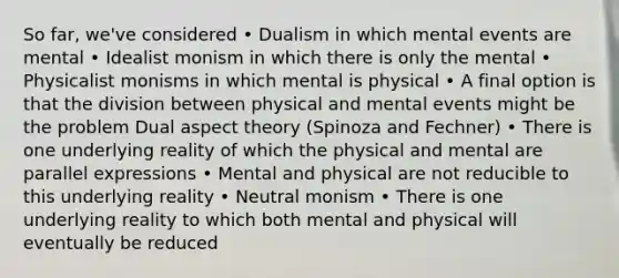 So far, we've considered • Dualism in which mental events are mental • Idealist monism in which there is only the mental • Physicalist monisms in which mental is physical • A final option is that the division between physical and mental events might be the problem Dual aspect theory (Spinoza and Fechner) • There is one underlying reality of which the physical and mental are parallel expressions • Mental and physical are not reducible to this underlying reality • Neutral monism • There is one underlying reality to which both mental and physical will eventually be reduced