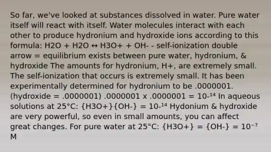 So far, we've looked at substances dissolved in water. Pure water itself will react with itself. Water molecules interact with each other to produce hydronium and hydroxide ions according to this formula: H2O + H2O ↔ H3O+ + OH- - self-ionization double arrow = equilibrium exists between pure water, hydronium, & hydroxide The amounts for hydronium, H+, are extremely small. The self-ionization that occurs is extremely small. It has been experimentally determined for hydronium to be .0000001. (hydroxide = .0000001) .0000001 x .0000001 = 10-¹⁴ In aqueous solutions at 25°C: (H3O+)(OH-) = 10-¹⁴ Hydonium & hydroxide are very powerful, so even in small amounts, you can affect great changes. For pure water at 25°C: (H3O+) = (OH-) = 10⁻⁷ M