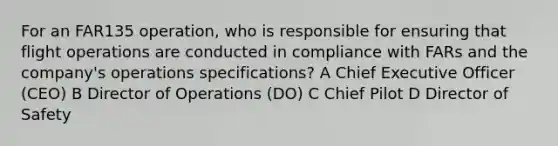 For an FAR135 operation, who is responsible for ensuring that flight operations are conducted in compliance with FARs and the company's operations specifications? A Chief Executive Officer (CEO) B Director of Operations (DO) C Chief Pilot D Director of Safety