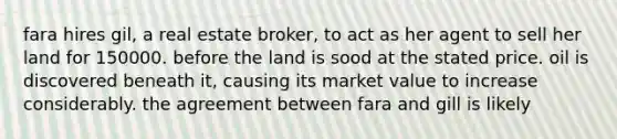 fara hires gil, a real estate broker, to act as her agent to sell her land for 150000. before the land is sood at the stated price. oil is discovered beneath it, causing its market value to increase considerably. the agreement between fara and gill is likely