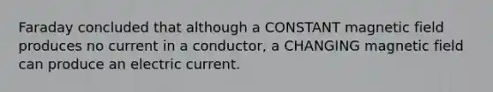 Faraday concluded that although a CONSTANT magnetic field produces no current in a conductor, a CHANGING magnetic field can produce an electric current.