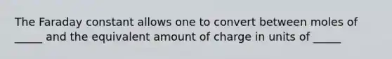 The Faraday constant allows one to convert between moles of _____ and the equivalent amount of charge in units of _____