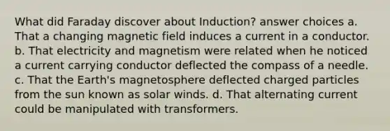 What did Faraday discover about Induction? answer choices a. That a changing magnetic field induces a current in a conductor. b. That electricity and magnetism were related when he noticed a current carrying conductor deflected the compass of a needle. c. That the Earth's magnetosphere deflected charged particles from the sun known as solar winds. d. That alternating current could be manipulated with transformers.