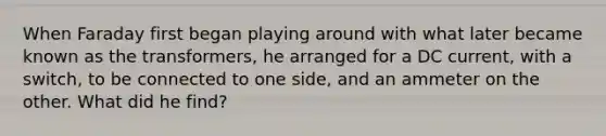 When Faraday first began playing around with what later became known as the transformers, he arranged for a DC current, with a switch, to be connected to one side, and an ammeter on the other. What did he find?