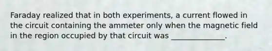 Faraday realized that in both experiments, a current flowed in the circuit containing the ammeter only when the magnetic field in the region occupied by that circuit was ______________.