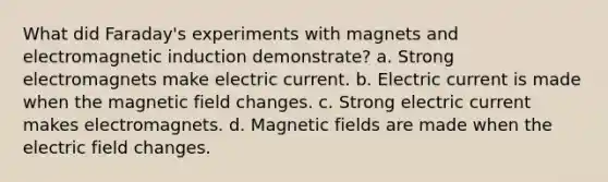 What did Faraday's experiments with magnets and electromagnetic induction demonstrate? a. Strong electromagnets make electric current. b. Electric current is made when the magnetic field changes. c. Strong electric current makes electromagnets. d. Magnetic fields are made when the electric field changes.