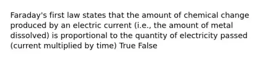 Faraday's first law states that the amount of chemical change produced by an electric current (i.e., the amount of metal dissolved) is proportional to the quantity of electricity passed (current multiplied by time) True False