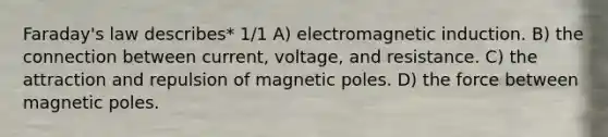 Faraday's law describes* 1/1 A) electromagnetic induction. B) the connection between current, voltage, and resistance. C) the attraction and repulsion of magnetic poles. D) the force between magnetic poles.