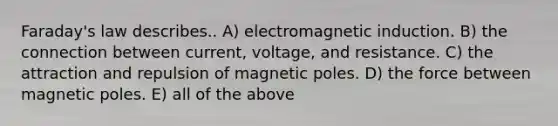 Faraday's law describes.. A) electromagnetic induction. B) the connection between current, voltage, and resistance. C) the attraction and repulsion of magnetic poles. D) the force between magnetic poles. E) all of the above