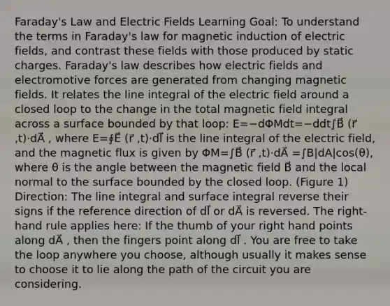 Faraday's Law and Electric Fields Learning Goal: To understand the terms in Faraday's law for magnetic induction of electric fields, and contrast these fields with those produced by static charges. Faraday's law describes how electric fields and electromotive forces are generated from changing magnetic fields. It relates the line integral of the electric field around a closed loop to the change in the total magnetic field integral across a surface bounded by that loop: E=−dΦMdt=−ddt∫B⃗ (r⃗ ,t)⋅dA⃗ , where E=∮E⃗ (r⃗ ,t)⋅dl⃗ is the line integral of the electric field, and the magnetic flux is given by ΦM=∫B⃗ (r⃗ ,t)⋅dA⃗ =∫B|dA|cos(θ), where θ is the angle between the magnetic field B⃗ and the local normal to the surface bounded by the closed loop. (Figure 1) Direction: The line integral and surface integral reverse their signs if the reference direction of dl⃗ or dA⃗ is reversed. The right-hand rule applies here: If the thumb of your right hand points along dA⃗ , then the fingers point along dl⃗ . You are free to take the loop anywhere you choose, although usually it makes sense to choose it to lie along the path of the circuit you are considering.