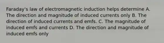 Faraday's law of electromagnetic induction helps determine A. The direction and magnitude of induced currents only B. The direction of induced currents and emfs. C. The magnitude of induced emfs and currents D. The direction and magnitude of induced emfs only