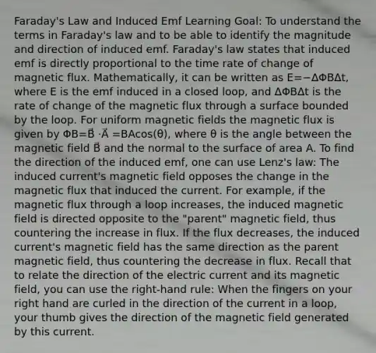 Faraday's Law and Induced Emf Learning Goal: To understand the terms in Faraday's law and to be able to identify the magnitude and direction of induced emf. Faraday's law states that induced emf is directly proportional to the time rate of change of magnetic flux. Mathematically, it can be written as E=−ΔΦBΔt, where E is the emf induced in a closed loop, and ΔΦBΔt is the rate of change of the magnetic flux through a surface bounded by the loop. For uniform <a href='https://www.questionai.com/knowledge/kqorUT4tK2-magnetic-fields' class='anchor-knowledge'>magnetic fields</a> the magnetic flux is given by ΦB=B⃗ ⋅A⃗ =BAcos(θ), where θ is the angle between the magnetic field B⃗ and the normal to the surface of area A. To find the direction of the induced emf, one can use Lenz's law: The induced current's magnetic field opposes the change in the magnetic flux that induced the current. For example, if the magnetic flux through a loop increases, the induced magnetic field is directed opposite to the "parent" magnetic field, thus countering the increase in flux. If the flux decreases, the induced current's magnetic field has the same direction as the parent magnetic field, thus countering the decrease in flux. Recall that to relate the direction of the electric current and its magnetic field, you can use the right-hand rule: When the fingers on your right hand are curled in the direction of the current in a loop, your thumb gives the direction of the magnetic field generated by this current.