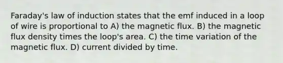 Faraday's law of induction states that the emf induced in a loop of wire is proportional to A) the magnetic flux. B) the magnetic flux density times the loop's area. C) the time variation of the magnetic flux. D) current divided by time.