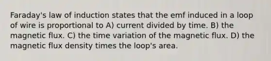 Faraday's law of induction states that the emf induced in a loop of wire is proportional to A) current divided by time. B) the magnetic flux. C) the time variation of the magnetic flux. D) the magnetic flux density times the loop's area.