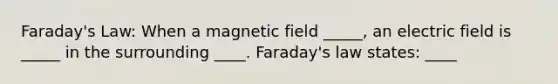 Faraday's Law: When a magnetic field _____, an electric field is _____ in the surrounding ____. Faraday's law states: ____