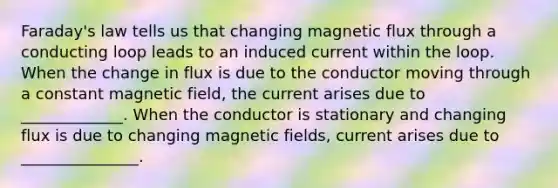 Faraday's law tells us that changing magnetic flux through a conducting loop leads to an induced current within the loop. When the change in flux is due to the conductor moving through a constant magnetic field, the current arises due to _____________. When the conductor is stationary and changing flux is due to changing magnetic fields, current arises due to _______________.