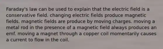 Faraday's law can be used to explain that the electric field is a conservative field. changing electric fields produce <a href='https://www.questionai.com/knowledge/kqorUT4tK2-magnetic-fields' class='anchor-knowledge'>magnetic fields</a>. magnetic fields are produce by moving charges. moving a metal rod in the presence of a magnetic field always produces an emf. moving a magnet through a copper coil momentarily causes a current to flow in the coil.