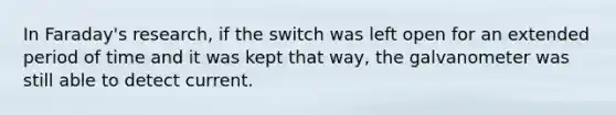 In Faraday's research, if the switch was left open for an extended period of time and it was kept that way, the galvanometer was still able to detect current.