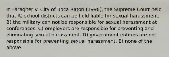 In Faragher v. City of Boca Raton (1998), the Supreme Court held that A) school districts can be held liable for sexual harassment. B) the military can not be responsible for sexual harassment at conferences. C) employers are responsible for preventing and eliminating sexual harassment. D) government entities are not responsible for preventing sexual harassment. E) none of the above.