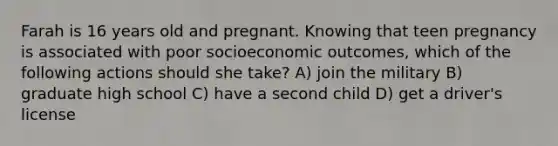 Farah is 16 years old and pregnant. Knowing that teen pregnancy is associated with poor socioeconomic outcomes, which of the following actions should she take? A) join the military B) graduate high school C) have a second child D) get a driver's license