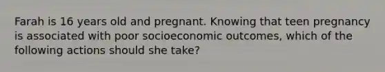 Farah is 16 years old and pregnant. Knowing that teen pregnancy is associated with poor socioeconomic outcomes, which of the following actions should she take?