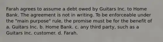 Farah agrees to assume a debt owed by Guitars Inc. to Home Bank. The agreement is not in writing. To be enforceable under the "main purpose" rule, the promise must be for the benefit of a. Guitars Inc. b. Home Bank. c. any third party, such as a Guitars Inc. customer. d. Farah.