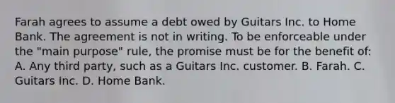 Farah agrees to assume a debt owed by Guitars Inc. to Home Bank. The agreement is not in writing. To be enforceable under the "main purpose" rule, the promise must be for the benefit of: A. Any third party, such as a Guitars Inc. customer. B. Farah. C. Guitars Inc. D. Home Bank.