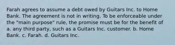 Farah agrees to assume a debt owed by Guitars Inc. to Home Bank. The agreement is not in writing. To be enforceable under the "main purpose" rule, the promise must be for the benefit of a. any third party, such as a Guitars Inc. customer. b. Home Bank. c. Farah. d. Guitars Inc.