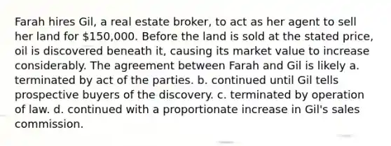 Farah hires Gil, a real estate broker, to act as her agent to sell her land for 150,000. Before the land is sold at the stated price, oil is discovered beneath it, causing its market value to increase considerably. The agreement between Farah and Gil is likely a. terminated by act of the parties. b. continued until Gil tells prospective buyers of the discovery. c. terminated by operation of law. d. continued with a proportionate increase in Gil's sales commission.