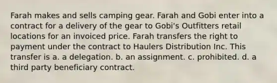 Farah makes and sells camping gear. Farah and Gobi enter into a contract for a delivery of the gear to Gobi's Outfitters retail locations for an invoiced price. Farah transfers the right to payment under the contract to Haulers Distribution Inc. This transfer is a. a delegation. b. an assignment. c. prohibited. d. a third party beneficiary contract.