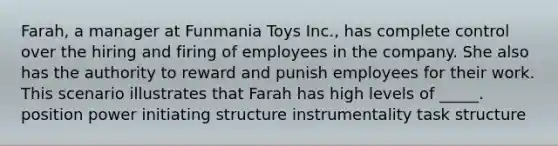 Farah, a manager at Funmania Toys Inc., has complete control over the hiring and firing of employees in the company. She also has the authority to reward and punish employees for their work. This scenario illustrates that Farah has high levels of _____. ​position power ​initiating structure ​instrumentality ​task structure